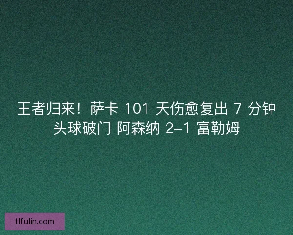 王者归来！萨卡 101 天伤愈复出 7 分钟头球破门 阿森纳 2-1 富勒姆