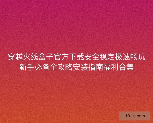 穿越火线盒子官方下载安全稳定极速畅玩新手必备全攻略安装指南福利合集