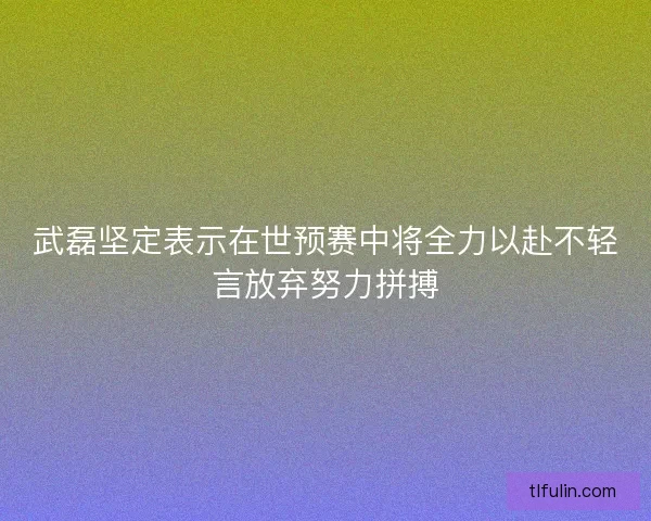 武磊坚定表示在世预赛中将全力以赴不轻言放弃努力拼搏