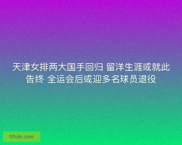 天津女排两大国手回归 留洋生涯或就此告终 全运会后或迎多名球员退役