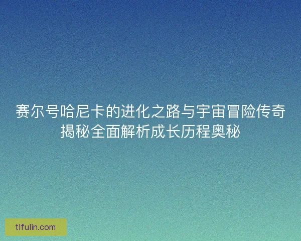 赛尔号哈尼卡的进化之路与宇宙冒险传奇揭秘全面解析成长历程奥秘