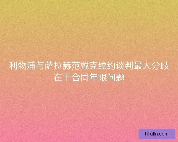 利物浦与萨拉赫范戴克续约谈判最大分歧在于合同年限问题