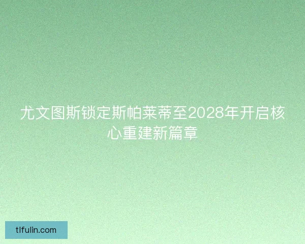 尤文图斯锁定斯帕莱蒂至2028年开启核心重建新篇章