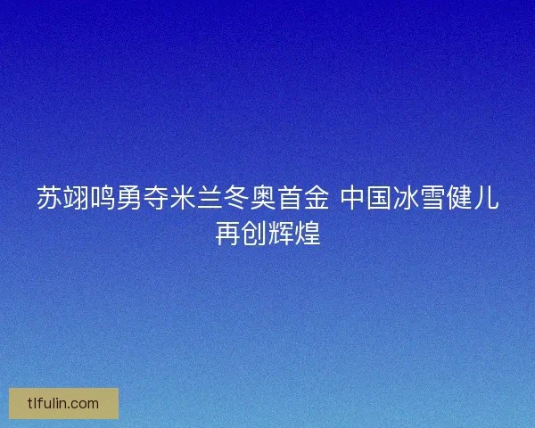 苏翊鸣勇夺米兰冬奥首金 中国冰雪健儿再创辉煌