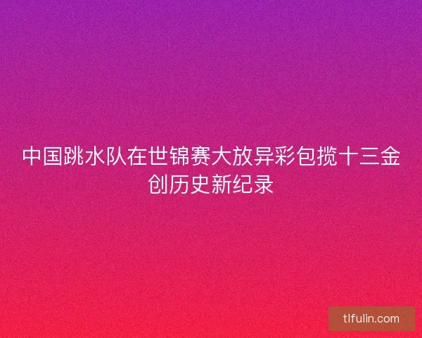 中国跳水队在世锦赛大放异彩包揽十三金创历史新纪录