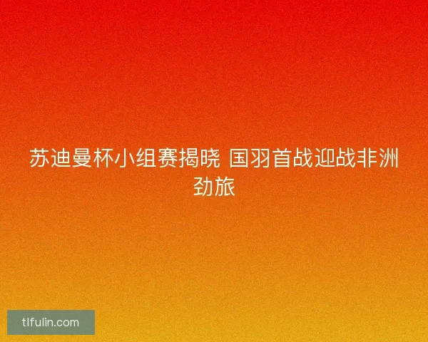 苏迪曼杯小组赛揭晓 国羽首战迎战非洲劲旅