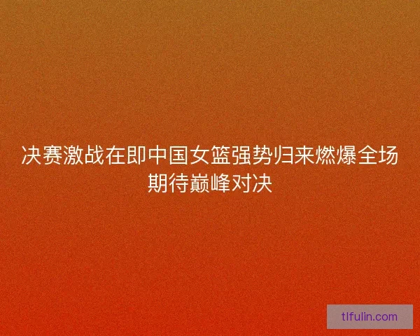 决赛激战在即中国女篮强势归来燃爆全场期待巅峰对决