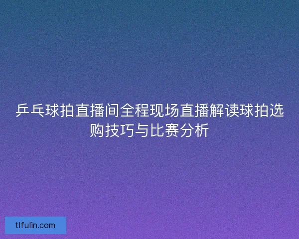 乒乓球拍直播间全程现场直播解读球拍选购技巧与比赛分析