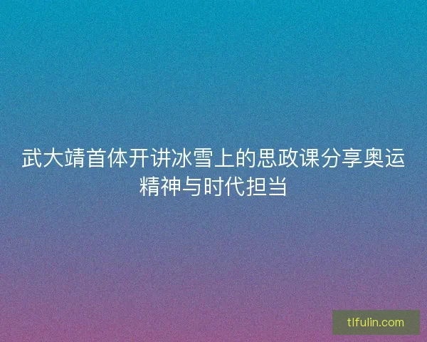 武大靖首体开讲冰雪上的思政课分享奥运精神与时代担当